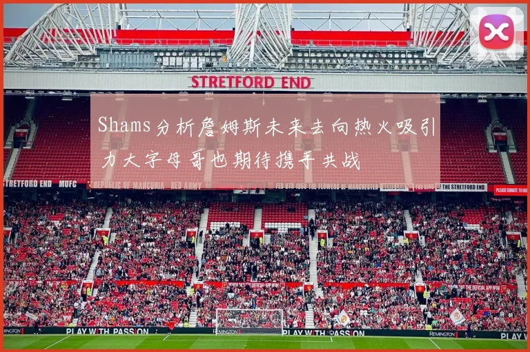 Shams分析詹姆斯未来去向热火吸引力大字母哥也期待携手共战