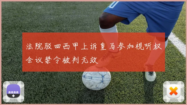 法院驳回西甲上诉皇马参加视听权会议禁令被判无效