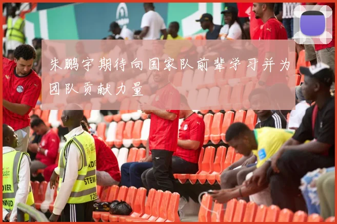 朱鹏宇期待向国家队前辈学习并为团队贡献力量