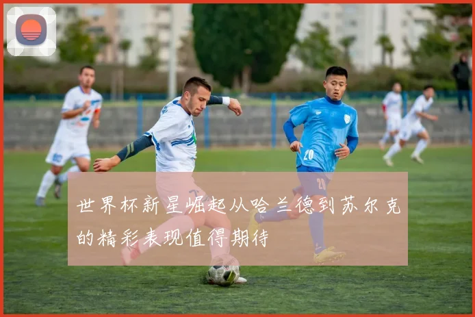 世界杯新星崛起从哈兰德到苏尔克的精彩表现值得期待
