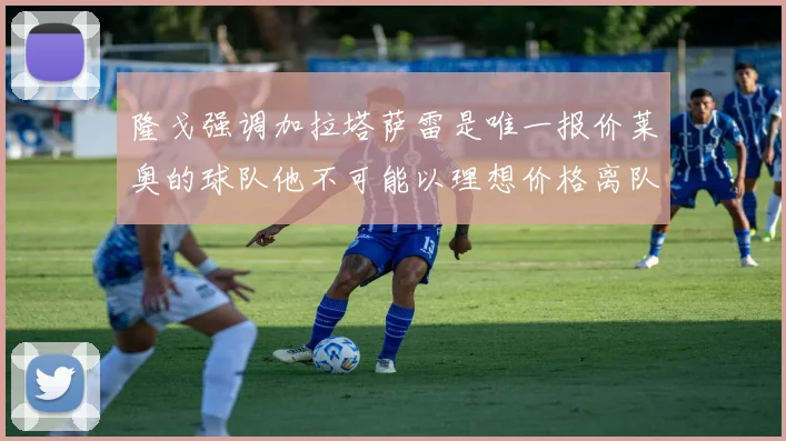 隆戈强调加拉塔萨雷是唯一报价莱奥的球队他不可能以理想价格离队
