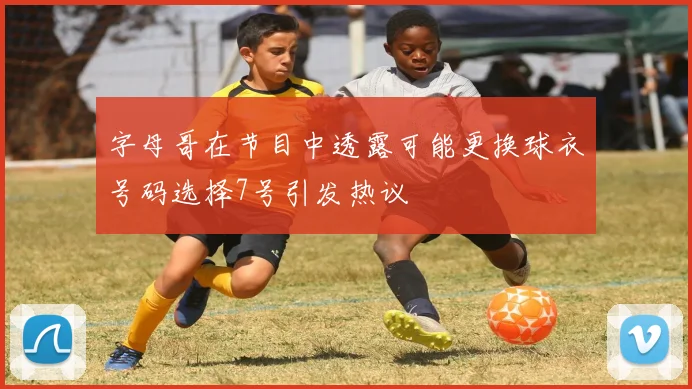 字母哥在节目中透露可能更换球衣号码选择7号引发热议