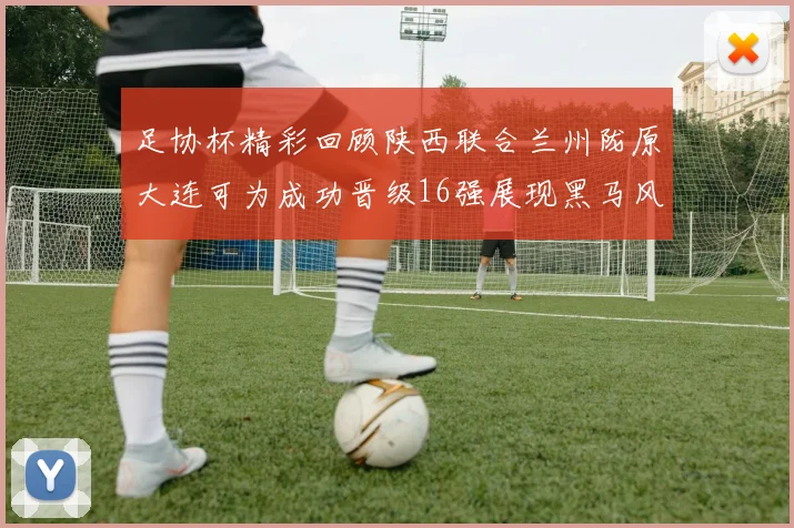 足协杯精彩回顾陕西联合兰州陇原大连可为成功晋级16强展现黑马风采