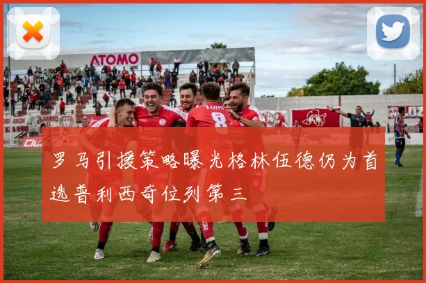 罗马引援策略曝光格林伍德仍为首选普利西奇位列第三