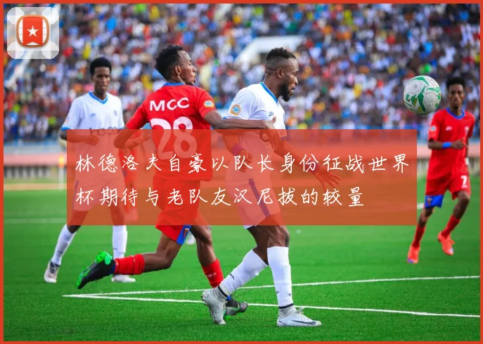 林德洛夫自豪以队长身份征战世界杯期待与老队友汉尼拔的较量