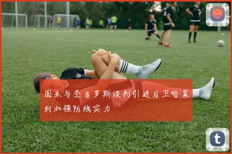 国米与圣吉罗斯谈判引进后卫哈莱利加强防线实力