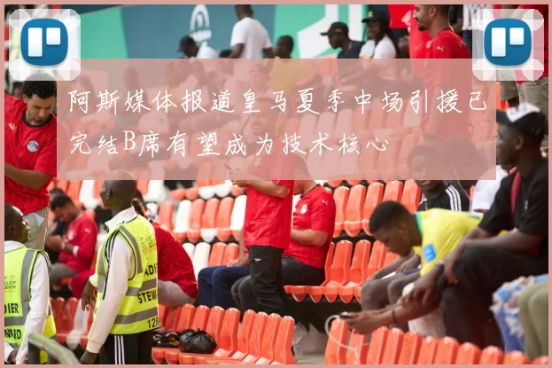 阿斯媒体报道皇马夏季中场引援已完结B席有望成为技术核心
