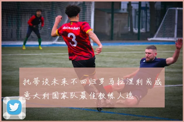 托蒂谈未来不回归罗马拉涅利或成意大利国家队最佳教练人选