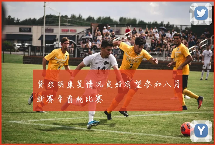 费尔明康复情况良好有望参加八月新赛季首轮比赛